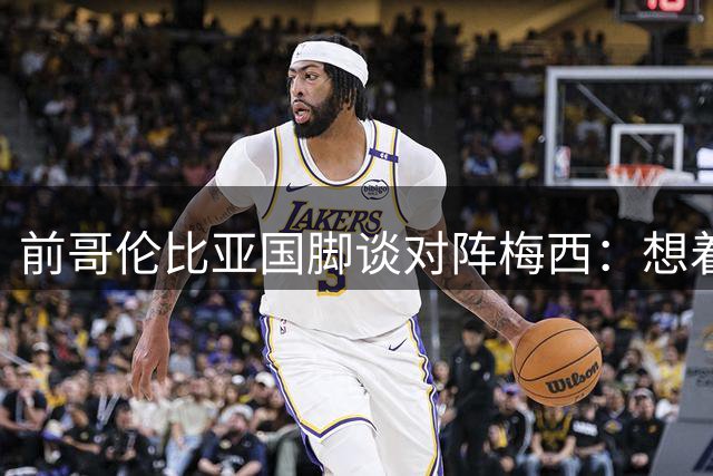 前哥伦比亚国脚谈对阵梅西：想着给他个下马威，结果反而激发了他