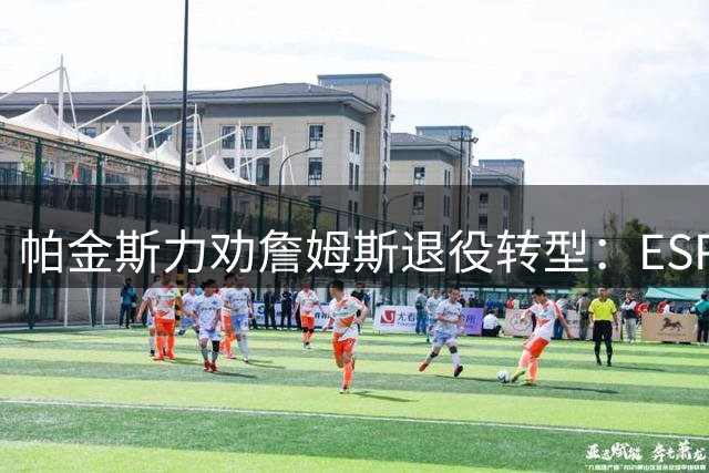 帕金斯力劝詹姆斯退役转型：ESPN评论员薪资远超NBA老将底薪