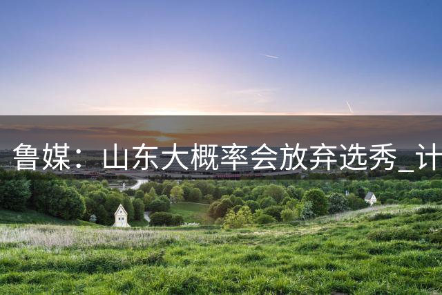 鲁媒：山东大概率会放弃选秀 计划重点锻炼自己培养的年轻队员